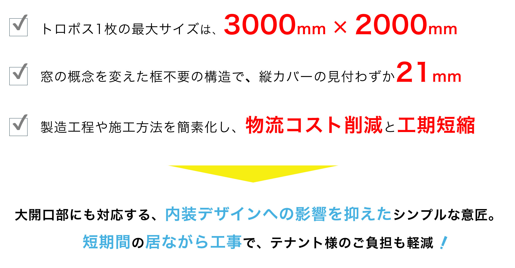 ▶トロポス1枚の最大サイズは3,000mm ×2,000 mm ▶窓の概念を変えたシンプルなフレーム構造で、縦カバーの見付わずか21mm ▶製造工程や施工方法を簡素化し、物流コスト削減と工期短縮 ▶ペリメーターレスを実現
