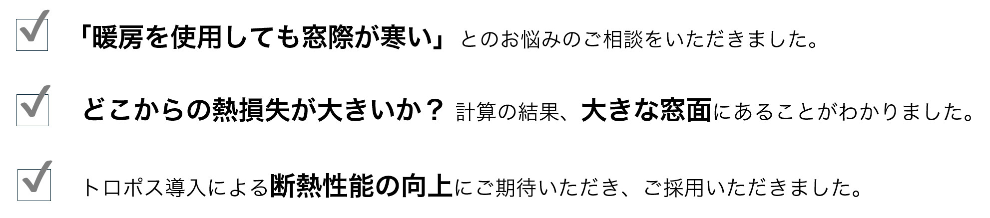 「暖房を使用しても窓際が寒い」とのお悩みのご相談をいただきました。

✓どこからの熱損失が大きいか? 計算の結果、大きな窓面にあることがわかりました。

✓トロポス導入による断熱性能の向上にご期待いただき、ご採用いただきました。